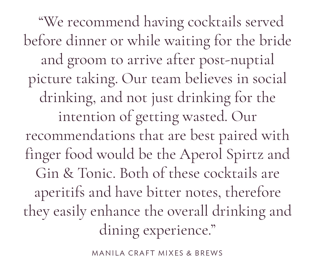 We recommend having cocktails served before dinner or while waiting for the bride and groom to arrive after post-nuptial picture taking. Our team believes in social drinking, and not just drinking for the intention of getting wasted. Our recommendations that are best paired with finger food would be the Aperol Spirtz and Gin & Tonic. Both of these cocktails are aperitifs and have bitter notes, therefore they easily enhance the overall drinking and dining experience.