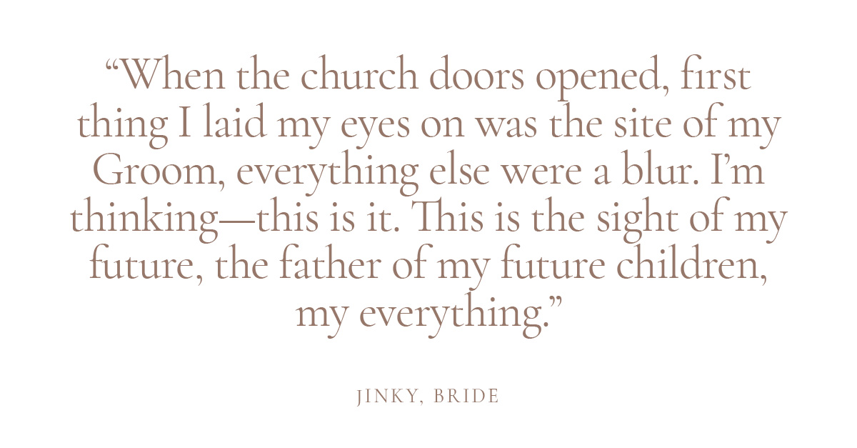 When the church doors opened, first thing I laid my eyes on was the site of my Groom, everything else were a blur. I'm thinking—this is it. This is the sight of my future, the father of my future children, my everything.