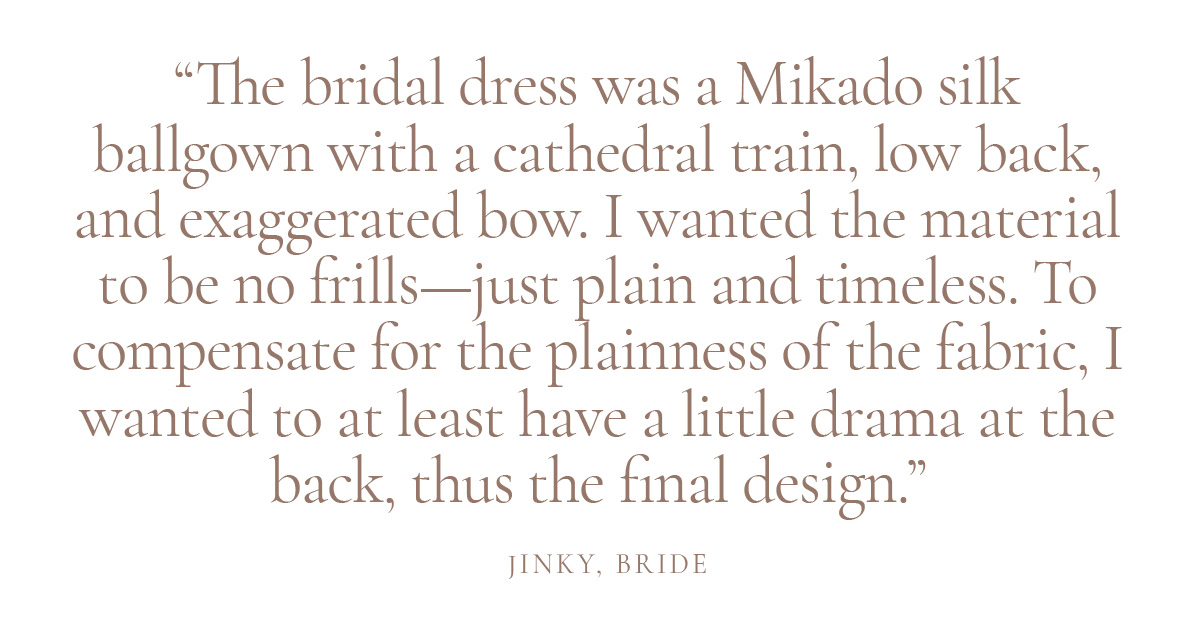 The bridal dress was a Mikado silk ballgown with a cathedral train, low back, and exaggerated bow. I wanted the material to be no frills—just plain and timeless. To compensate for the plainness of the fabric, I wanted to at least have a little drama at the back, thus the final design.