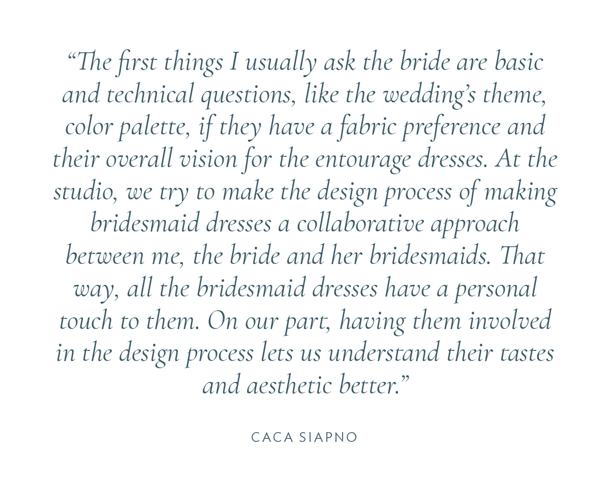 The first things I usually ask the bride are basic and technical questions, like the wedding’s theme, color palette, if they have a fabric preference and their overall vision for the entourage dresses. At the studio, we try to make the design process of making bridesmaid dresses a collaborative approach between me, the bride and her bridesmaids. That way, all the bridesmaid dresses have a personal touch to them. On our part, having them involved in the design process lets us understand their tastes and aesthetic better.