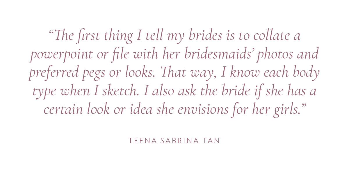 The first thing I tell my brides is to collate a powerpoint or file with her bridesmaids’ photos and preferred pegs or looks. That way, I know each body type when I sketch. I also ask the bride if she has a certain look or idea she envisions for her girls.