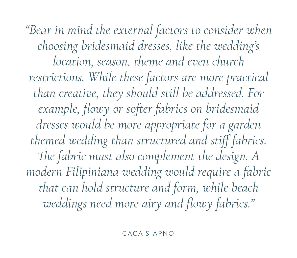 Bear in mind the external factors to consider when choosing bridesmaid dresses, like the wedding’s location, season, theme and even church restrictions. While these factors are more practical than creative, they should still be addressed. For example, flowy or softer fabrics on bridesmaid dresses would be more appropriate for a garden themed wedding than structured and stiff fabrics. The fabric must also complement the design. A modern Filipiniana wedding would require a fabric that can hold structure and form, while beach weddings need more airy and flowy fabrics.