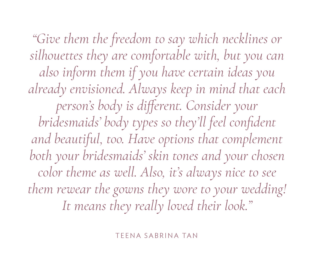 Give them the freedom to say which necklines or silhouettes they are comfortable with, but you can also inform them if you have certain ideas you already envisioned. Always keep in mind that each person’s body is different. Consider your bridesmaids’ body types so they’ll feel confident and beautiful, too. Have options that complement both your bridesmaids’ skin tones and your chosen color theme as well. Also, it’s always nice to see them rewear the gowns they wore to your wedding! It means they really loved their look.