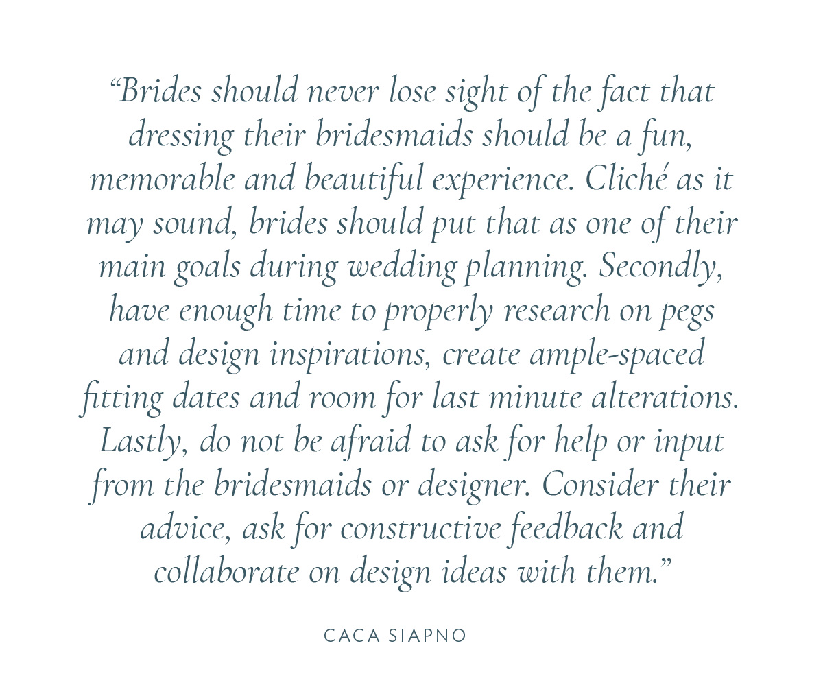 Brides should never lose sight of the fact that dressing their bridesmaids should be a fun, memorable, and beautiful experience. Cliche as it may sound, brides should put that as one of their main goals during wedding planning. Secondly, have enough time to properly research on pegs and design inspirations, create ample-spaced fitting dates and room for last minute alternations. Lastly, do not be afraid to ask for help or input from the bridesmaids or designer. Consider their advice, ask for constructive feedback, and collaborate on design ideas with them.