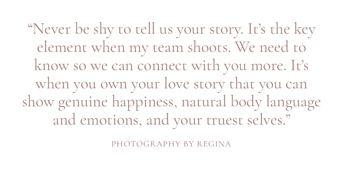 Never be shy to tell us your story. It’s the key element when my team shoots. We need to know so we can connect with you more. It's when you own your love story that you can show genuine happiness, natural body language and emotions, and your truest selves.