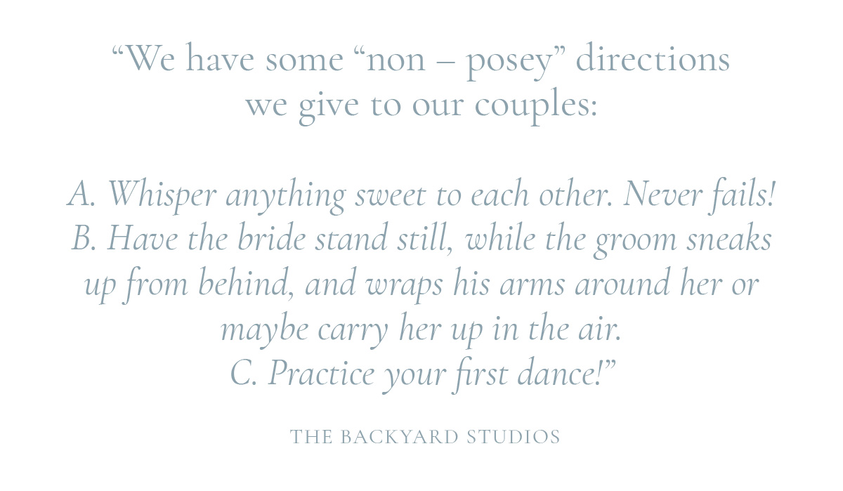 We have some "non - posey" directions we give to our couples: A. Whisper anything sweet to each other. Never fails! B. Have the bride stand still, while the groom sneaks up from behind, and wraps his arms around her or maybe carry her up in the air. C. Practice your first dance!