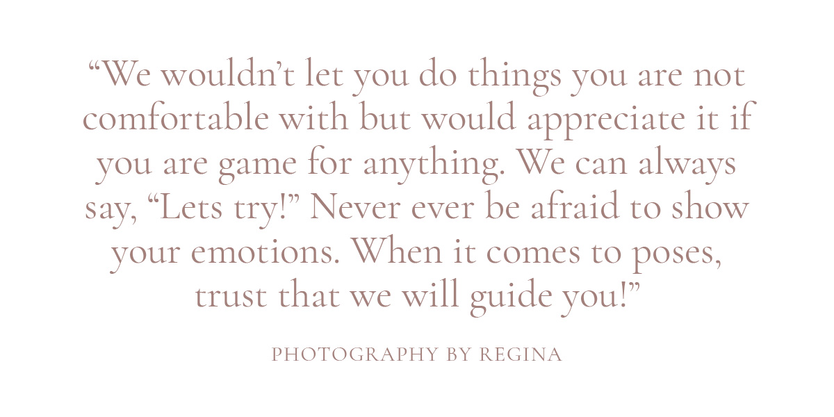 We wouldn't let you do things you are not comfortable with but would appreciate it if you are game for anything. We can always say, "Lets try!" Never ever be afraid to show your emotions. When it comes to poses, trust that we will guide you!