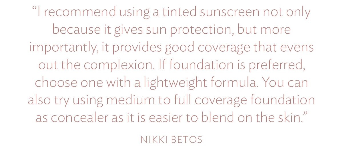 I recommend using a tinted sunscreen not only because it gives sun protection, but more importantly, it provides good coverage that evens out the complexion. If foundation is preferred, choose one with a lightweight formula. You can also try using medium to full coverage foundation as concealer as it is easier to blend on the skin.