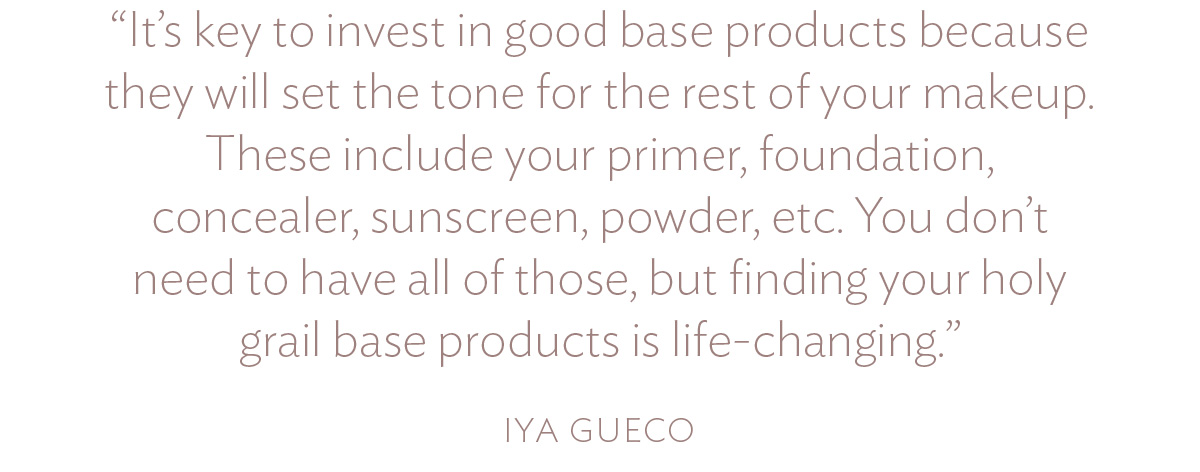 It’s key to invest in good base products because they will set the tone for the rest of your makeup. These include your primer, foundation, concealer, sunscreen, powder, etc. You don’t need to have all of those, but finding your holy grail base products is life-changing.