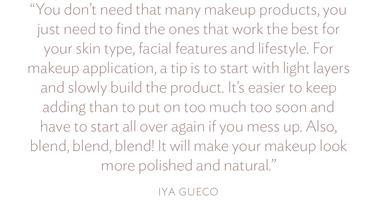 You don’t need that many makeup products, you just need to find the ones that work the best for your skin type, facial features and lifestyle. For makeup application, a tip is to start with light layers and slowly build the product. It’s easier to keep adding than to put on too much too soon and have to start all over again if you mess up. Also, blend, blend, blend! It will make your makeup look more polished and natural.