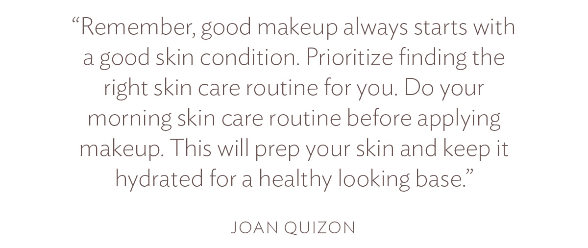 Remember, good makeup always starts with a good skin condition. Prioritize finding the right skin care routine for you. Do your morning skin care routine before applying makeup. This will prep your skin and keep it hydrated for a healthy looking base.