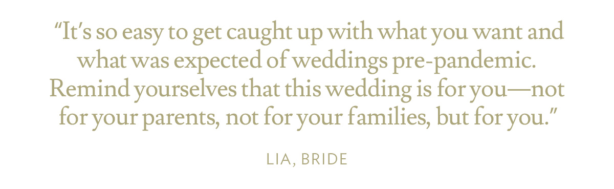 It’s so easy to get caught up with what you want and what was expected of weddings pre-pandemic. Remind yourselves that this wedding is for you—not for your parents, not for your families, but for you.