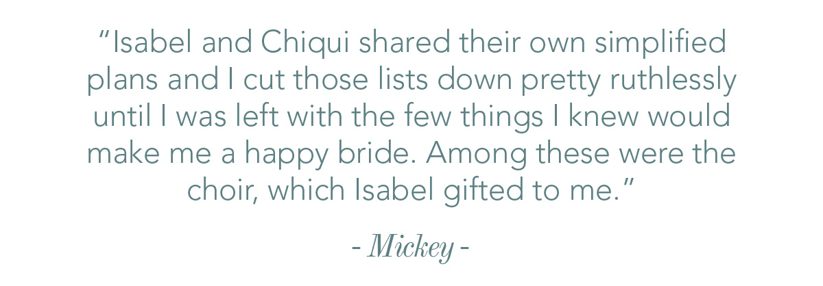 Isabel and Chiqui shared their own simplified plans and I cut those lists down pretty ruthlessly until I was left with the few things I knew would make me a happy bride. Among these were the choir, which Isabel gifted to me.
