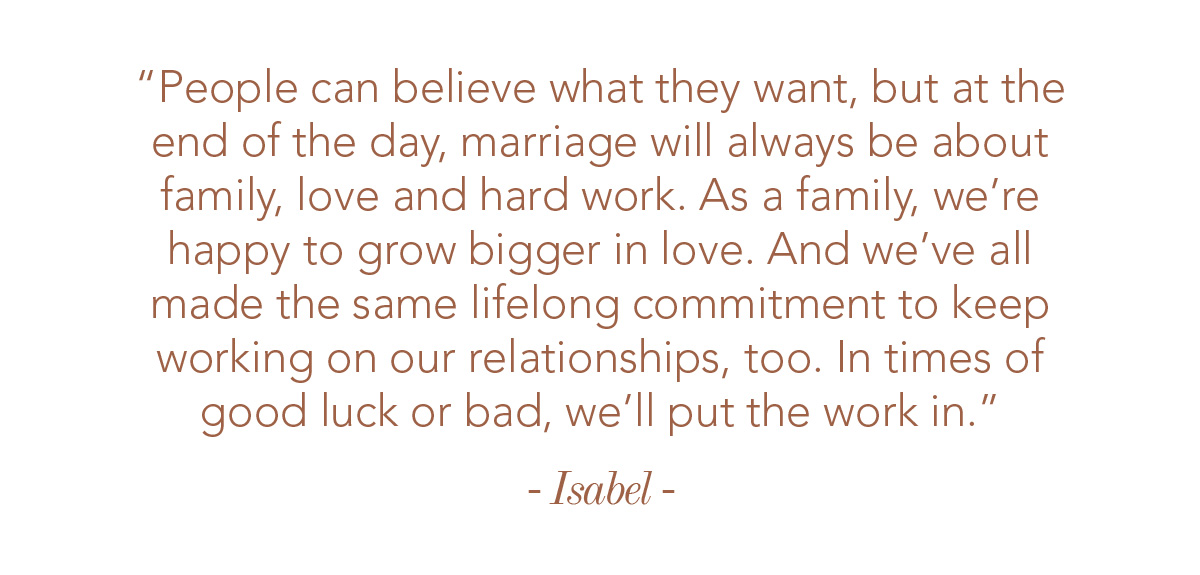 People can believe what they want, but at the end of the day, marriage will always be about family, love and hard work. As a family, we’re happy to grow bigger in love. And we’ve all made the same lifelong commitment to keep working on our relationships, too. In times of good luck or bad, we’ll put the work in.