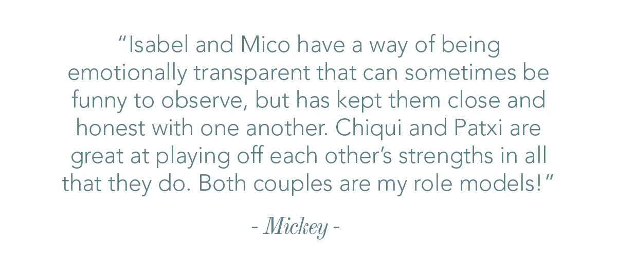 Isabel and Mico have a way of being emotionally transparent that can sometimes be funny to observe, but has kept them close and honest with one another. Chiqui and Patxi are great at playing off each other’s strengths in all that they do. Both couples are my role models!