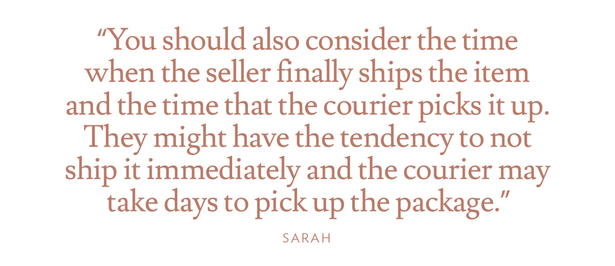 You should also consider the time when the seller finally ships the item and the time that the courier picks it up. They might have the tendency to not ship it immediately and the courier may take days to pick up the package.