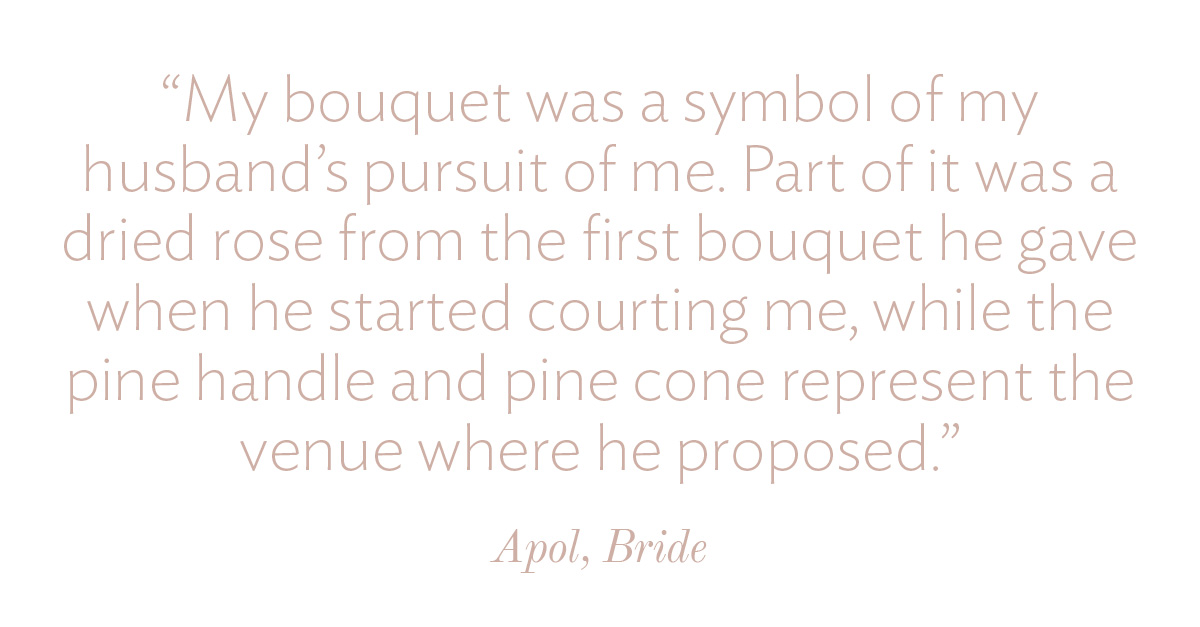 My bouquet was a symbol of my husband's pursuit of me. Part of it was a dried rose from the first bouquet he gave when he started courting me, while the pine handle and pine cone represent the venue where he proposed.