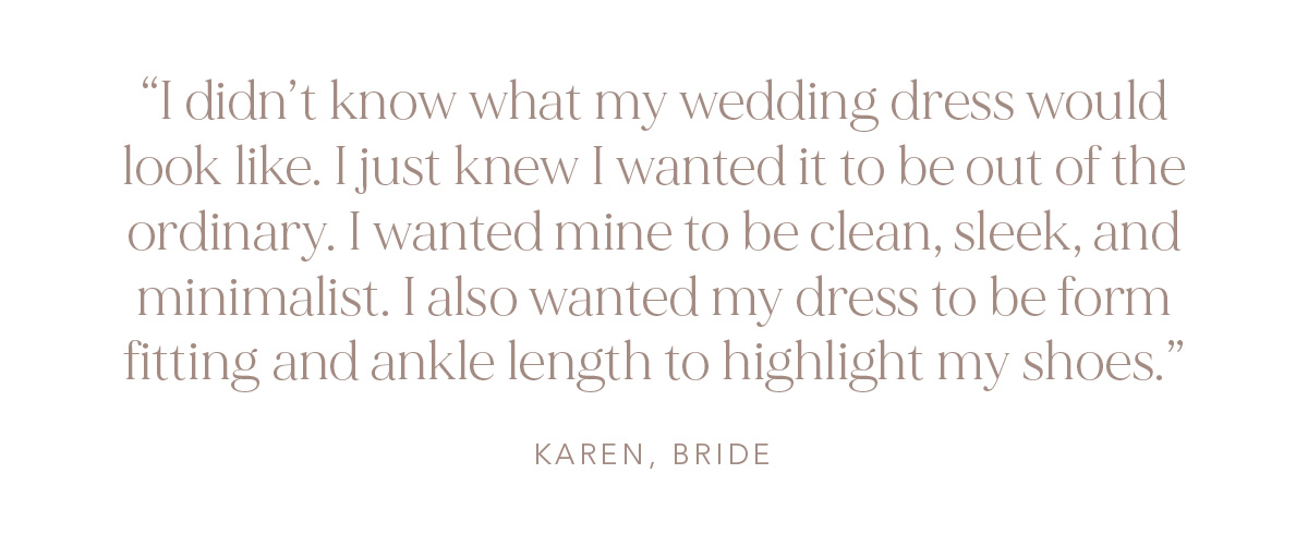 "I didn't know what my wedding dress would look like. I just knew I wanted it to be out of the ordinary. I wanted mine to be clean, sleek, and minimalist. I also wanted my dress to be form fitting and ankle length to highlight my shoes." Karen, Bride
