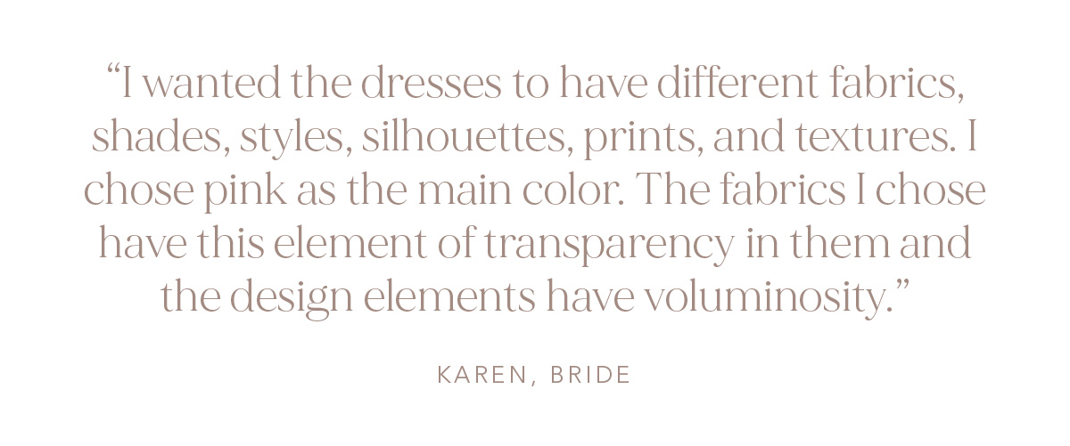 "I wanted the dresses to have different fabrics, shades, styles, silhouettes, prints, and textures. I chose pink as the main color. The fabrics I chose have this element of transparency in them and the design elements have voluminosity." Karen, Bride