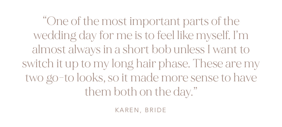 "One of the most important parts of the wedding day for me is to feel like myself. I'm almost always in a short bob unless I want to switch it up to my long hair phase. These are my two go-to looks, so it made more sense to have them both on the day." Karen, Bride