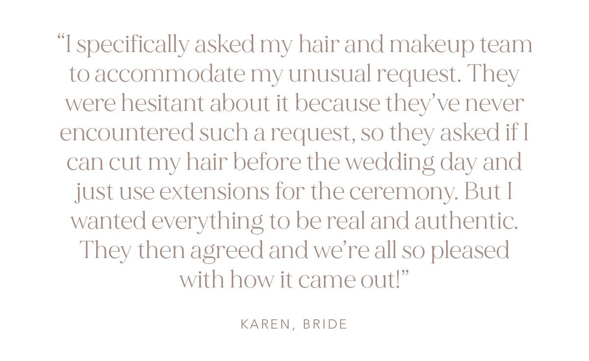 "I specifically asked my hair and makeup team to accommodate my unusual request. They were hesitant about it because they've never encountered such a request, so they asked if I can cut my hair before the wedding day and just use extensions for the ceremony. But I wanted everything to be real and authentic. They then agreed and we're all so pleased with how it came out!" Karen, Bride