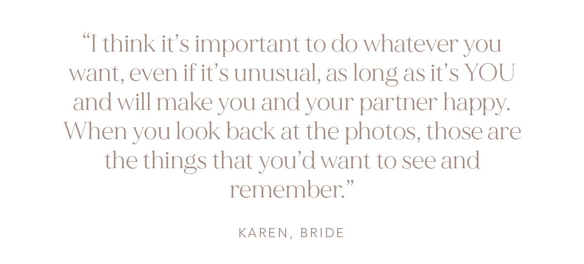 "I think it's important to do whatever you want, even if it's unusual, as long as it's YOU and will make you and your partner happy. When you look back at the photos, those are the things that you'd want to see and remember." Karen, Bride