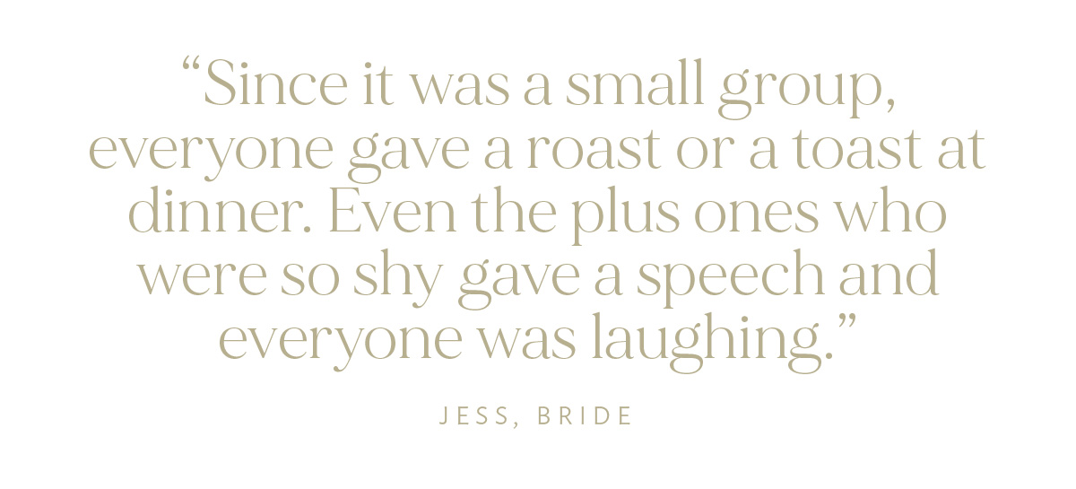 "Since it was a small group, everyone gave a roast or a toast at dinner. Even the plus ones who were so shy gave a speech and everyone was laughing." Jess, Bride