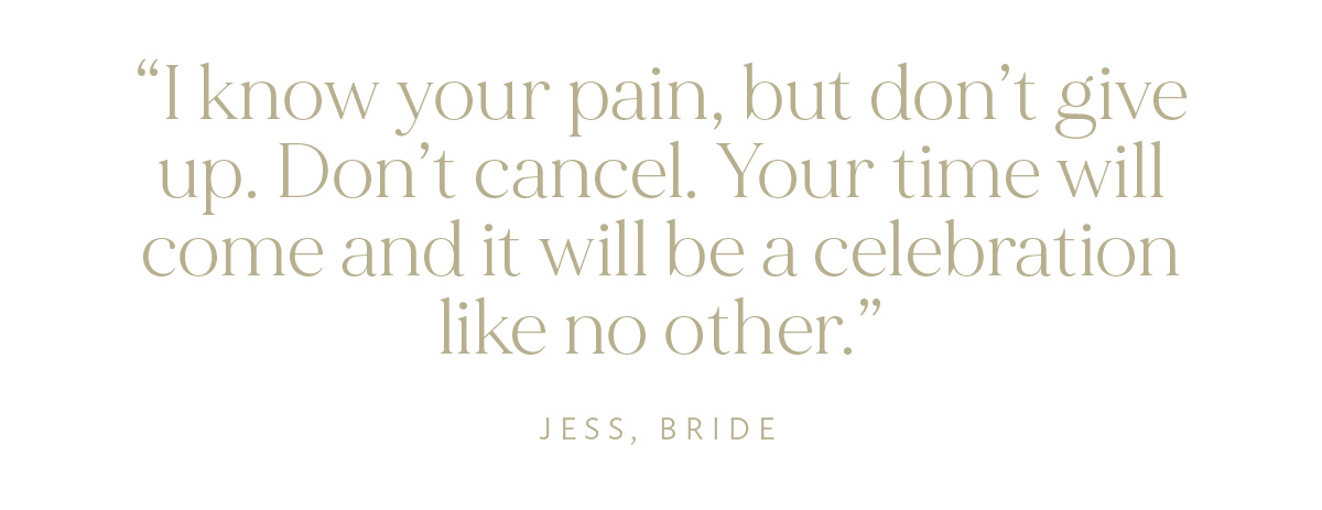 "I know your pain, but don't give up. Don't cancel. Your time will come and it will be a celebration like no other." Jess, Bride