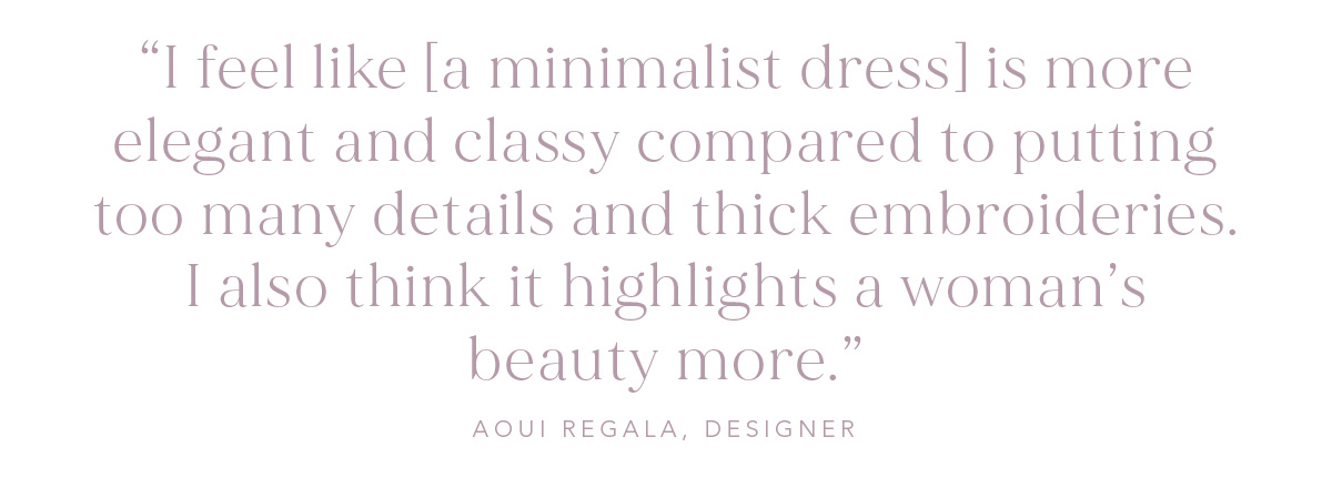 "I feel like [a minimalist dress] is more elegant and classy compared to putting too many details and thick embroideries. I also think it highlights a woman’s beauty more." -Aoui Regala, Designer