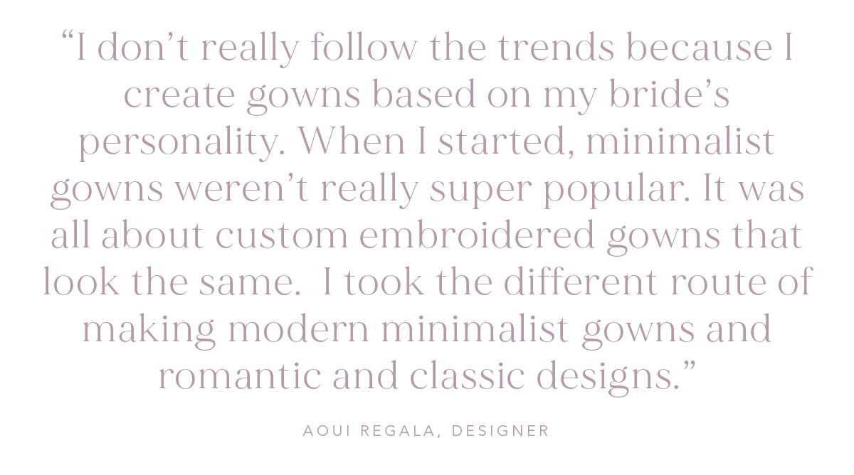 (Pull-quote) “I don’t really follow the trends because I create gowns based on my bride’s personality. When I started, minimalist gowns weren’t really super popular. It was all about custom embroidered gowns that look the same.  I took the different route of making modern minimalist gowns and romantic and classic designs."  