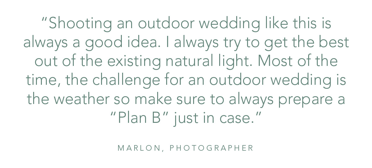 “Shooting an outdoor wedding like this is always a good idea. I always try to get the best out of the existing natural light. Most of the time, the challenge for an outdoor wedding is the weather so make sure to always prepare a “Plan B” just in case.”- Marlon, Photographer