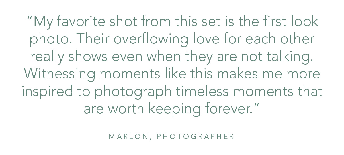 “My favorite shot from this set is the first look photo. Their overflowing love for each other really shows even when they are not talking. Witnessing moments like this makes me more inspired to photograph timeless moments that are worth keeping forever.” - Marlon, Photographer