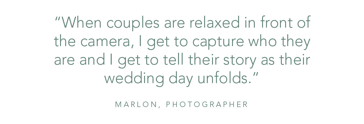 “When couples are relaxed in front of the camera, I get to capture who they are and I get to tell their story as their wedding day unfolds.” - Marlon, Photographer