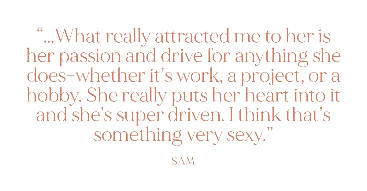 "...What really attracted me to her is her passion and drive for anything she does--whether it's work, a project, or a hobby. She really puts her heart into it and she’s super driven. I think that’s something very sexy." - Sam