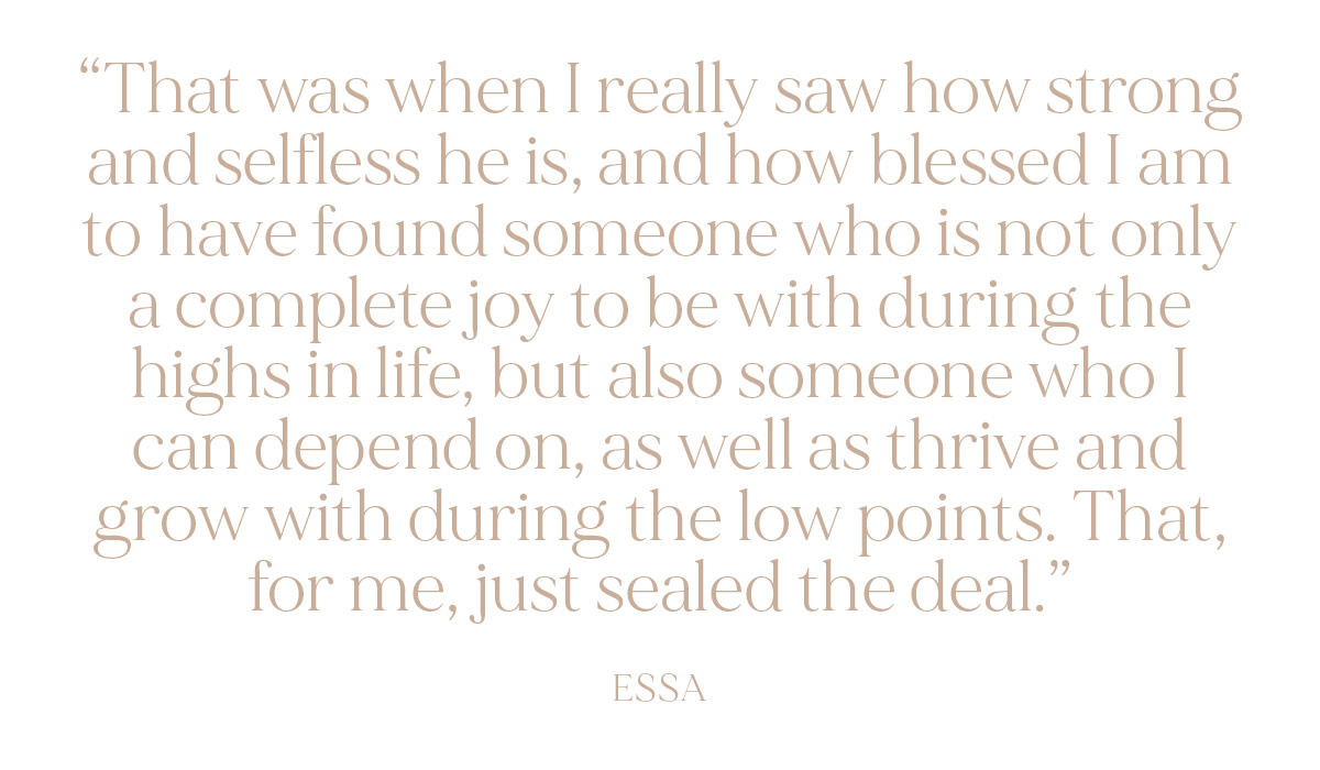 "That was when I really saw how strong and selfless he is, and how blessed I am to have found someone who is not only a complete joy to be with during the highs in life, but also someone who I can depend on, as well as thrive and grow with during the low points. That, for me, just sealed the deal." - Essa