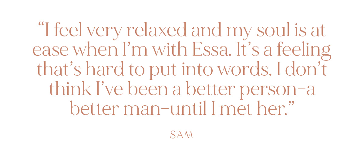"I feel very relaxed and my soul is at ease when I’m with Essa. It’s a feeling that’s hard to put into words. I don’t think I’ve been a better person--a better man--until I met her." - Sam
