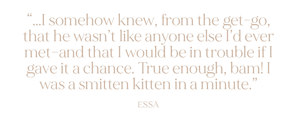 "...I somehow knew, from the get-go, that he wasn't like anyone else I'd ever met--and that I would be in trouble if I gave it a chance. True enough, bam! I was a smitten kitten in a minute." - Essa