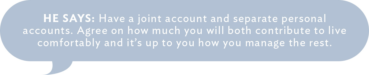 He Says: Have a joint account and separate personal accounts. Agree on how much you will both contribute to live comfortably and it's up to you how you manage the rest.