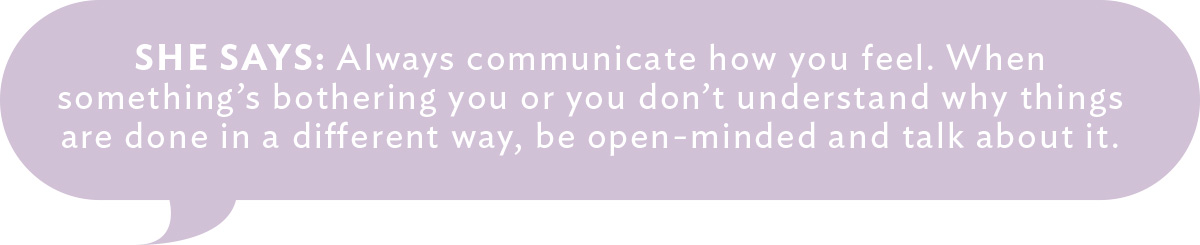 She Says: Always communicate how you feel. When something's bothering you or you don't understand why things are done in a different way, be open-minded and talk about it. 