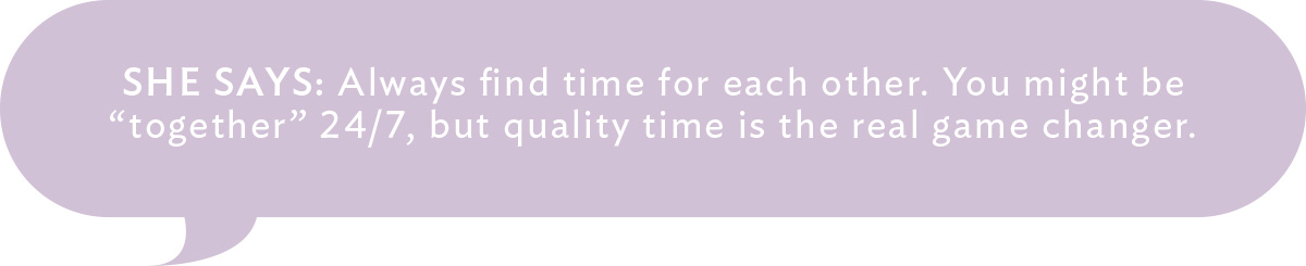 She Says: Always find time for each other. You might be "together" 24/7, but quality time is the real game changer. 