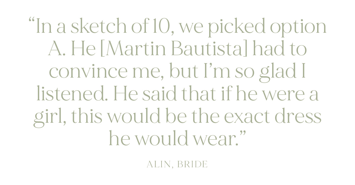 "In a sketch of 10, we picked option A. He [Martin Bautista] had to convince me, but I’m so glad I listened. He said that if he were a girl, this would be the exact dress he would wear." - Alin, Bride