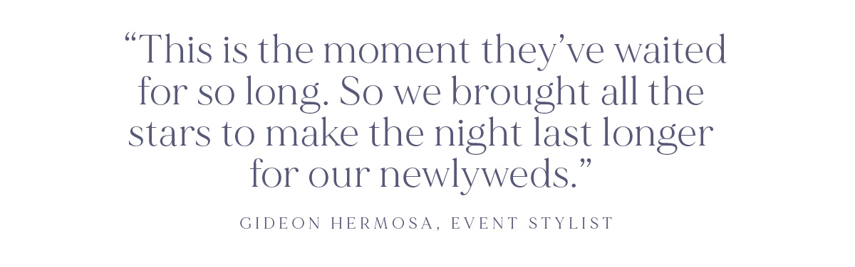 (Layout) "This is the moment they've waited for so long. So we brought all the stars to make the night last longer for our newlyweds." -Gideon Hermosa, Event Stylist
