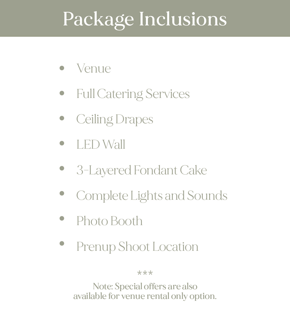 Package Inclusions: Venue Full Catering Services Ceiling Drapes LED Wall 3-Layered Fondant Cake Complete Lights and Sounds Photo Booth Prenup Shoot Location Note: Special offers are also available for venue rental only option.