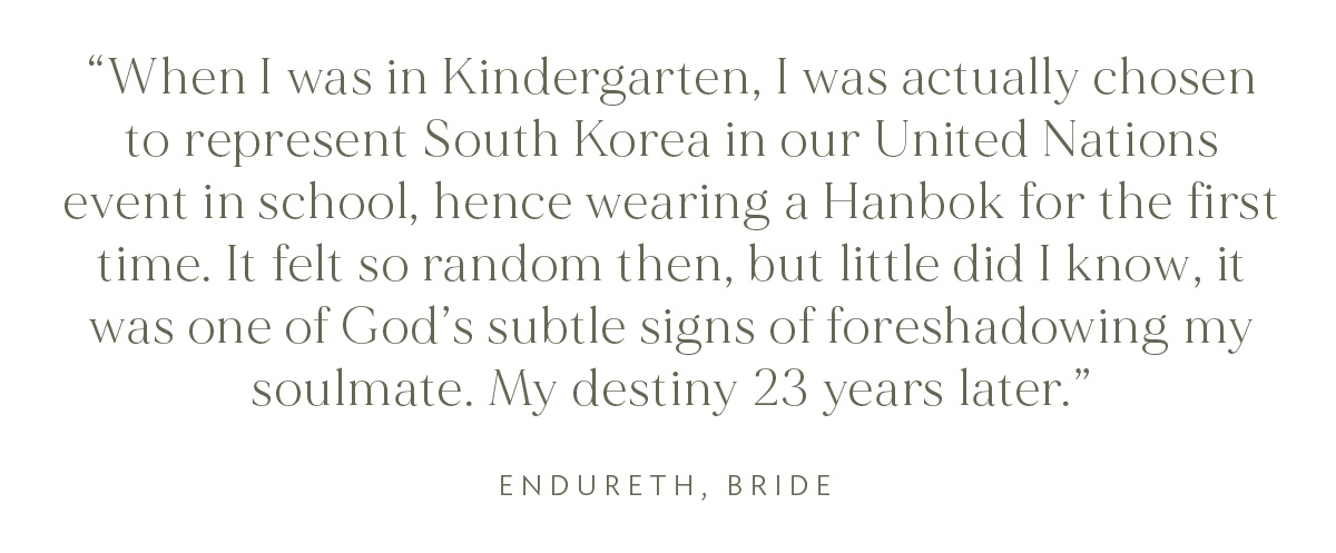 "When I was in Kindergarten, I was actually chosen to represent South Korea in our United Nations event in school, hence wearing a Hanbok for the first time. It felt so random then, but little did I know, it was one of God's subtle signs of foreshadowing my soulmate. My destiny 23 years later." Endureth, Bride