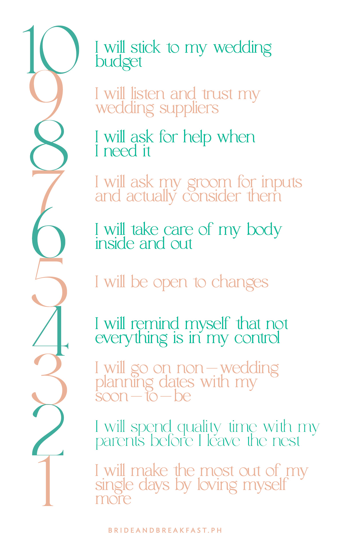 10 - I will stick to my wedding budget 9 - I will listen and trust my wedding suppliers 8- I will ask for help when I need it 7- I will ask my groom for inputs and actually consider them 6 - I will take care of my body inside and out 5 - I will be open to changes 4 - I will remind myself that not everything is in my control 3 - I will go on non-wedding planning dates with my soon-to-be 2 - I will spend quality time with my parents before I leave the nest 1 - I will make the most out of my single days by loving myself more