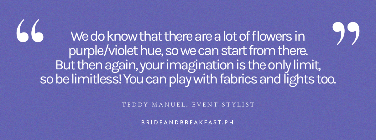 "We do know that there are a lot of flowers in purple/violet hue, so we can start from there. But then again, your imagination is the only limit, so be limitless! You can play with fabrics and lights too." - Teddy Manuel, Event Stylist