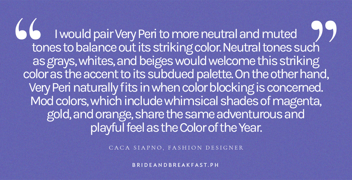 "I would pair Very Peri to more neutral and muted tones to balance out its striking color. Neutral tones such as grays, whites, and beiges would welcome this striking color as the accent to its subdued palette. On the other hand, Very Peri naturally fits in when color blocking is concerned. Mod colors, which include whimsical shades of magenta, gold, and orange, share the same adventurous and playful feel as the Color of the Year." - Caca Siapno, Fashion Designer