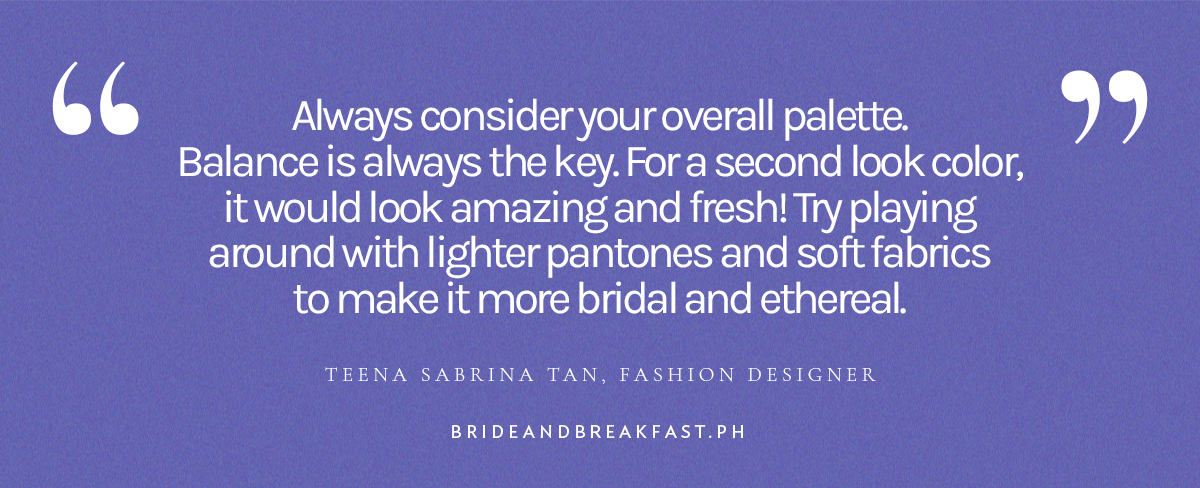 “Always consider your overall palette. Balance is always the key. For a second look color, it would look amazing and fresh! Try playing around with lighter pantones and soft fabrics to make it more bridal and ethereal.” - Teena Sabrina Tan, Fashion Designer