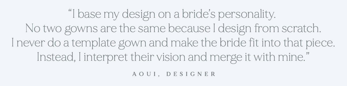 (Pull-Quote Layout) "I base my design on a bride’s personality. No two gowns are the same because I design from scratch. I never do a template gown and make the bride fit into that piece. Instead, I interpret their vision and merge it with mine."- Aoui, Designer