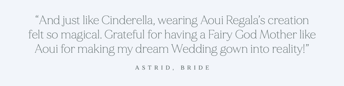 (Pull-Quote) "And just like Cinderella, wearing Aoui Regala's creation felt so magical. Grateful for having a Fairy God Mother like Aoui for making my dream wedding gown into reality!"- Astrid, Bride